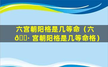 六宫朝阳格是几等命（六 🌷 宫朝阳格是几等命格）